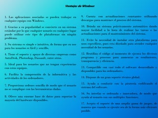 Ventajas de Windows
1. Las aplicaciones asociadas se pueden trabajar en
cualquier equipo con Windows.
2. Gracias a su popularidad se convierte en un sistema
estándar por lo que cualquier usuario en cualquier lugar
puede utilizar este tipo de plataformas sin ningún
problema.
3. Su sistema es simple e intuitivo, de forma que su uso
para los usuarios es fácil y sencillo.
4. Tiene el soporte y apoyo de diversas empresas como
AutoDesk, Photoshop, Dassault, entre otros.
5. Ideal para los usuarios que no tengan experiencias
con estos equipos.
6. Facilita la comprensión de la informática y las
actividades de los ordenadores.
7. Proporciona ordenes sencilla de modo que el usuario
no se complique con las herramientas dadas.
8. Ofrece una enorme base de datos para soportar la
mayoría del hardware disponibles.
9. Cuenta con actualizaciones constantes utilizando
descargas para mantener el proceso del sistema.
10. Brinda un sistema prácticamente automático dando
mayor facilidad a la hora de realizar las tareas o las
actualizaciones para el mantenimiento del sistema.
11. Evite la necesidad de instalar otra plataforma para
usos específicos, pues esta diseñado para atender cualquier
necesidad de los usuarios.
12. Reutiliza el código al momento de ejecuta los diversos
programa y procesos para aumentar su rendimiento,
transparencia y eficiencia.
13. Compatible con casi todo el software desarrollado y
disponibles para los ordenadores.
14. Dispone de un gran soporte técnico global.
15. Ayuda a combatir con la piratería codificando el
sistema del software.
16. Su interfaz es ordenada e innovadora, de modo que
ayuda al usuario con sus múltiples funciones.
17. Acepta el soporte de una amplia gama de juegos, de
manera que cuando se ejecute sea de la forma más eficiente
posible.
 