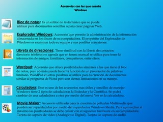 Accesorios con los que cuenta
Windows
Bloc de notas: Es un editor de texto básico que se puede
utilizar para documentos sencillos o para crear páginas Web.
Explorador Windows: Accesorio que permite la administración de la información
almacenada en los discos de su computadora. El propósito del Explorador de
Windows es examinar todo su equipo y sus posibles conexiones.
Libreta de direcciones: Tiene similitud con la libreta de contactos,
directorio telefónico o agenda que en forma manual se utiliza para tener la
información de amigos, familiares, compañeros, entre otros.
Wordpad: Accesorio que ofrece posibilidades similares a las que tiene el bloc
de notas, pero además puede hacer la función de un procesador de palabras
limitado. WordPad en otras palabras se utiliza para la creación de documentos
similar al programa de Word pero con ciertas limitaciones en su manejo.
Calculadora: Este es uno de los accesorios mas útiles y sencillos de manejar.
Windows tiene 2 tipos de calculadoras la Estándar y la Científica. Se podrá
cambiar de una calculadora a otra por medio del menú Ver en la calculadora.
Movie Maker: Accesorio utilizado para la creación de películas Multimedia que
pueden ser reproducidas por medio del reproductor Windows Media. Para aprovechar al
máximo las posibilidades se debe contar con el siguiente hardware en su computadora:
Tarjeta de captura de video (Analógico o Digital). Tarjeta de captura de audio.
 