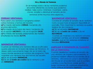 Uso y Manejo de Ventanas
En el manejo básico de las ventanas podemos
encontrar diferentes acciones que podemos
realizar, tales como: minimizar, maximizar, cerrar,
mover, ampliar o disminuir el tamaño de las
ventanas entre muchos otros aspectos.
CERRAR VENTANAS:
Para cerrar una ventana o programa existen
varias maneras o formas de hacerlo:
a)Por medio del botón CERRAR, haciendo clic
encima del botón.
b)Por medio de la barra de menú, haciendo clic
en la opción ARCHIVO y clic en la opción SALIR.
c)Por medio del teclado presionando de manera
simultanea las teclas ALT+F4.
MINIMIZAR VENTANAS:
Cuando se minimiza una ventana ella se oculta pero
queda ubicada en la barra de tareas de Windows. Si
desea verla nuevamente haga clic en la barra de
tareas donde aparece el nombre del programa. Para
minimizar una ventana hay dos formas de hacerlo:
a)Clic en el botón MINIMIZAR.
b)Clic en el botón de control de la ventana y clic
en MINIMIZAR.
MAXIMIZAR VENTANAS:
Consiste en ampliar el tamaño de la ventana
hasta ocupar todo el espacio disponible en
pantalla. Para maximizar la ventana se puede
realizar de dos maneras:
a)Clic en el botón MAXIMIZAR.
b)Clic en el botón de control y clic en
MAXIMIZAR.
Cuando se maximiza una ventana el botón
maximizar cambia, por el botón minimizar
tamaño, que en las versiones anteriores se
llamaba RESTAURAR.
AMPLIAR O DISMINUIR EL TAMAÑO
DE LA VENTANA:
Cuando deseemos cambiar el tamaño de
una ventana de manera personalizada, lo
podemos realizar utilizando los bordes de la
ventana. Ubicamos el cursor o apuntador
del mouse en el borde hasta que el puntero
cambie a una flecha en doble sentido y
luego haciendo clic sostenido arrastramos
hasta obtener el tamaño deseado.
 