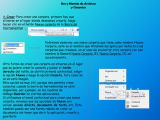 Uso y Manejo de Archivos
y Carpetas
1. Crear: Para crear una carpeta, primero hay que
situarse en el lugar donde deseamos crearla, luego
hacer clic en el botón Nueva carpeta de la Barra de
Herramientas
Podremos observar una nueva carpeta que tiene como nombre Nueva
Carpeta, este es el nombre que Windows les aplica por defecto a las
carpetas que creamos, en el caso de encontrar otra carpeta con ese
nombre la llamará Nueva Carpeta (2), Nueva Carpeta (3), así
sucesivamente.
Otra forma de crear una carpeta es situarse en el lugar
que se quiere crear la carpeta y pulsar el botón
derecho del ratón, se abrirá un menú contextual, elegir
la opción Nuevo y luego la opción Carpeta, tal y como se
ve en esta imagen.
Esta opción es muy útil, porque nos permite crear
carpetas cuando la barra de herramientas no está
disponible, por ejemplo, en los cuadros de
diálogo Guardar en ciertas aplicaciones.
Si utilizamos el menú contextual para crear una nueva
carpeta, veremos que las opciones de Nuevo son
varias: acceso directo, documento de texto, etc. Esta
también puede ser una forma rápida de crear un
documento sin tener que abrir la aplicación, crearlo y
guardarlo
 