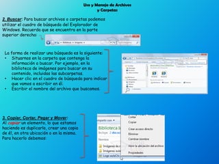 Uso y Manejo de Archivos
y Carpetas
2. Buscar: Para buscar archivos o carpetas podemos
utilizar el cuadro de búsqueda del Explorador de
Windows. Recuerda que se encuentra en la parte
superior derecha:
La forma de realizar una búsqueda es la siguiente:
• Situarnos en la carpeta que contenga la
información a buscar. Por ejemplo, en la
biblioteca de imágenes para buscar en su
contenido, incluidas las subcarpetas.
• Hacer clic en el cuadro de búsqueda para indicar
que vamos a escribir en él.
• Escribir el nombre del archivo que buscamos.
3. Copiar, Cortar, Pegar y Mover:
Al copiar un elemento, lo que estamos
haciendo es duplicarlo, crear una copia
de él, en otra ubicación o en la misma.
Para hacerlo debemos:
 