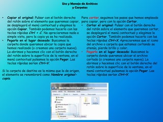 Uso y Manejo de Archivos
y Carpetas
• Copiar el original: Pulsar con el botón derecho
del ratón sobre el elemento que queremos copiar,
se desplegará el menú contextual y elegimos la
opción Copiar. También podemos hacerlo con las
teclas rápidas Ctrl + C. No apreciaremos nada a
simple vista, pero la copia ya se ha realizado.
• Pegarlo en el lugar deseado: Buscamos la
carpeta donde queramos ubicar la copia que
hemos realizado (o creamos una carpeta nueva).
La abrimos y hacemos clic con el botón derecho
del ratón sobre la superficie de la ventana, en el
menú contextual pulsamos la opción Pegar. Las
teclas rápidas serían Ctrl+V.
Si la carpeta de destino es la misma que la de origen,
el elemento se renombrará como Nombre original-
copia.
Para cortar, seguimos los pasos que hemos empleado
para copiar, pero con la opción Cortar.
• Cortar el original: Pulsar con el botón derecho
del ratón sobre el elemento que queremos cortar,
se desplegará el menú contextual y elegimos la
opción Cortar. También podemos hacerlo con las
teclas rápidas Ctrl+X. Apreciaremos que el icono
del archivo o carpeta que estamos cortando se
atenúa, pierde brillo y color.
• Pegarlo en el lugar deseado: Buscamos la
carpeta donde queramos ubicar el archivo
cortado (o creamos una carpeta nueva). La
abrimos y hacemos clic con el botón derecho del
ratón sobre la superficie de la ventana, en el
menú contextual pulsamos la opción Pegar. Las
teclas rápidas serían Ctrl+V.
 