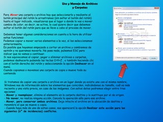 Para Mover una carpeta o archivo hay que seleccionarlo y mediante el
botón principal del ratón lo arrastramos (sin soltar el botón del ratón)
hasta el lugar indicado, visualizaras que el lugar a donde lo vas a mover
cambia de color, es decir, se activa, lo cual quiere decir que debemos
soltar el botón del ratón para que se lleve a cabo el proceso de mover.
Debemos tener algunas consideraciones en cuenta a la hora de utilizar
estas funciones:
Podemos copiar o mover varios elementos a la vez, si los seleccionamos
anteriormente.
Es posible que hayamos empezado a cortar un archivo y cambiemos de
opinión y no queramos moverlo. No pasa nada, pulsamos ESC para
indicar que no vamos a continuar.
Si nos equivocamos al copiar, pegar o eliminar archivos o carpetas,
podemos deshacerlo pulsando las teclas Crtl+Z , o también haciendo clic
con el botón derecho del ratón y seleccionando la opción Deshacer en el
menú.
Cuando copiamos o movemos una carpeta se copia o mueve todo su
contenido
Uso y Manejo de Archivos
y Carpetas
Si tratamos de copiar una carpeta o archivo en un lugar donde ya existe uno con el mismo nombre,
Windows nos da información sobre los elementos que coinciden, indicándonos su tamaño, cuál es más
reciente y una vista previa, en caso de las imágenes. Con estos datos podremos elegir entre tres
opciones:
- Mover y reemplazar, elimina el elemento en la carpeta destino y lo sustituye por el de origen.
- No mover, no realiza ninguna acción. Cancela la operación sólo para ese archivo.
- Mover, pero conservar ambos archivos. Deja intacto el archivo en la ubicación de destino y
renombra el que se mueve o copia.
- Cuando haya más de uno de estos casos, nos aparecerá la opción Realizar esta acción para los
siguientes (nº de incidencias) conflictos.
 