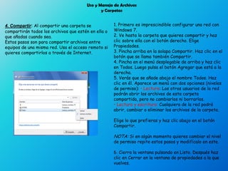 Uso y Manejo de Archivos
y Carpetas
4. Compartir: Al compartir una carpeta se
compartirán todos los archivos que estén en ella o
que añadas cuando sea.
Estos pasos son para compartir archivos entre
equipos de una misma red. Usa el acceso remoto si
quieres compartirlos a través de Internet.
1. Primero es imprescindible configurar una red con
Windows 7.
2. Ve hasta la carpeta que quieres compartir y haz
clic sobre ella con el botón derecho. Elige
Propiedades.
3. Pincha arriba en la solapa Compartir. Haz clic en el
botón que se llama también Compartir.
4. Pincha en el menú desplegable de arriba y haz clic
en Todos. Luego pulsa el botón Agregar que está a la
derecha.
5. Verás que se añade abajo el nombre Todos. Haz
clic en él. Aparece un menú con dos opciones (niveles
de permiso): • Lectura: Los otros usuarios de la red
podrán abrir los archivos de esta carpeta
compartida, pero no cambiarlos ni borrarlos.
• Lectura y escritura: Cualquiera de la red podrá
abrir, cambiar o eliminar los archivos de la carpeta.
Elige lo que prefieras y haz clic abajo en el botón
Compartir.
NOTA: Si en algún momento quieres cambiar el nivel
de permiso repite estos pasos y modifícalo en este.
6. Cierra la ventana pulsando en Listo. Después haz
clic en Cerrar en la ventana de propiedades a la que
vuelves.
 