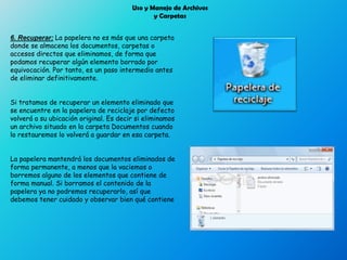 Uso y Manejo de Archivos
y Carpetas
6. Recuperar: La papelera no es más que una carpeta
donde se almacena los documentos, carpetas o
accesos directos que eliminamos, de forma que
podamos recuperar algún elemento borrado por
equivocación. Por tanto, es un paso intermedio antes
de eliminar definitivamente.
Si tratamos de recuperar un elemento eliminado que
se encuentre en la papelera de reciclaje por defecto
volverá a su ubicación original. Es decir si eliminamos
un archivo situado en la carpeta Documentos cuando
lo restauremos lo volverá a guardar en esa carpeta.
La papelera mantendrá los documentos eliminados de
forma permanente, a menos que la vaciemos o
borremos alguno de los elementos que contiene de
forma manual. Si borramos el contenido de la
papelera ya no podremos recuperarlo, así que
debemos tener cuidado y observar bien qué contiene
 
