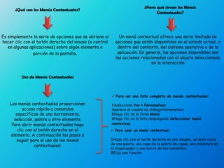 ¿Qué son los Menús Contextuales?
Es simplemente la serie de opciones que se obtiene al
hacer clic con el botón derecho del mouse (o central
en algunas aplicaciones) sobre algún elemento o
porción de la pantalla.
¿Para qué sirven los Menús
Contextuales?
Un menú contextual ofrece una serie limitada de
opciones que están disponibles en el estado actual, o
dentro del contexto, del sistema operativo o de la
aplicación. En general, las opciones disponibles son
las acciones relacionadas con el objeto seleccionado
en la interacción
Uso de Menús Contextuales
Los menús contextuales proporcionan
acceso rápido a comandos
específicos de una herramienta,
selección, paleta u otro elemento.
Para abrir menús contextuales haga
clic con el botón derecho en el
elemento. A continuación los pasos a
seguir para el uso de los menús
contextuales:
 Para ver una lista completa de menús contextuales:
1Seleccione Ver  Personalizar.
Aparece el cuadro de diálogo Personalizar.
2Haga clic en la ficha Menú.
3Haga clic en la lista desplegable Seleccionar menú
contextual.
 Para usar un menú contextual:
1Haga clic con el botón derecho en una imagen, un área vacía
de una paleta, una capa de la paleta de capas, una miniatura en
el organizador o una barra de herramientas.
2Elija una función
 