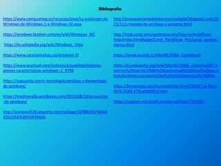 Bibliografía
https://www.campusmvp.es/recursos/post/La-evolucion-de-
Windows-de-Windows-1-a-Windows-10.aspx
https://windows.fandom.com/es/wiki/Windows_ME
https://es.wikipedia.org/wiki/Windows_Vista
https://www.caracteristicas.co/windows-7/
https://www.pcactual.com/noticias/actualidad/mejores-
peores-caracteristicas-windows--2_9798
https://siaguanta.com/c-tecnologia/ventajas-y-desventajas-
de-windows/
https://misitiomalla.wordpress.com/2015/08/10/accesorios
-de-windows/
http://jeanpool528.pbworks.com/w/page/52988192/MANE
JO%20DE%20VENTANAS
http://procesamientodeinformaciondigital.blogspot.com/20
13/11/c-manejo-de-archivos-y-carpetas.html
http://help.corel.com/paintshop-pro/how-to/es/official-
help/index.html#page/Corel_PaintShop_Pro/using_context_
menus.html
https://www.ecured.cu/Men%C3%BA_Contextual
https://es.wikipedia.org/wiki/Men%C3%BA_contextual#:~:t
ext=Un%20men%C3%BA%20contextual%20ofrece%20una,o
bjeto%20seleccionado%20en%20la%20interacci%C3%B3n.
https://forsenergy.com/es-es/devmgr/html/2fd3c71e-fda3-
4676-8268-670ca0060914.htm
https://support.microsoft.com/es-ve/help/2721953
 