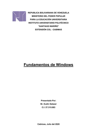 REPUBLICA BOLIVARIANA DE VENEZUELA
MINISTERIO DEL PODER POPULAR
PARA LA EDUCACIÓN UNIVERSITARIA
INSTITUTO UNIVERSITARIO POLITÉCNICO
“SANTIAGO MARIÑO”
EXTENSIÓN COL - CABIMAS
Fundamentos de Windows
Presentado Por:
Br. Eudin Salazar
C.I: 27.315.083
Cabimas, Julio del 2020
 