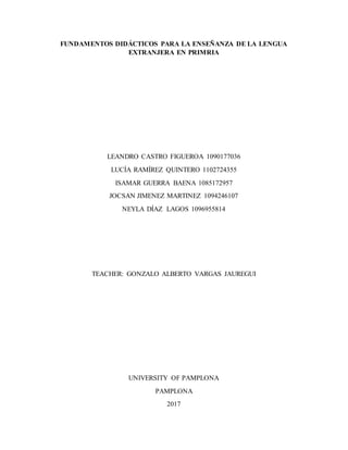 FUNDAMENTOS DIDÁCTICOS PARA LA ENSEÑANZA DE LA LENGUA
EXTRANJERA EN PRIMRIA
LEANDRO CASTRO FIGUEROA 1090177036
LUCÍA RAMÍREZ QUINTERO 1102724355
ISAMAR GUERRA BAENA 1085172957
JOCSAN JIMENEZ MARTINEZ 1094246107
NEYLA DÍAZ LAGOS 1096955814
TEACHER: GONZALO ALBERTO VARGAS JAUREGUI
UNIVERSITY OF PAMPLONA
PAMPLONA
2017
 