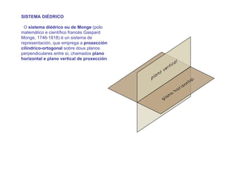 SISTEMA DIÉDRICO

 O sistema diédrico ou de Monge (polo
matemático e científico francés Gaspard
Monge, 1746-1818) é un sistema de
representación, que emprega a proxección
cilíndrico-ortogonal sobre dous planos
perpendiculares entre si, chamados plano
horizontal e plano vertical de proxección.

Estes dous planos córtanse determinando
unha recta chamada liña de terra, deste
xeito o espazo queda dividido en catro
cadrantes ou diedros.

O sistema diédrico é un sistema de
representación de medida que reproduce
unha forma tridimensional sobre un soporte
bidimensional. Esa imaxe ten as súas
dimensións en verdadeira magnitude.
 