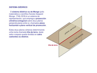 SISTEMA DIÉDRICO

 O sistema diédrico ou de Monge (polo
matemático e científico francés Gaspard
Monge, 1746-1818) é un sistema de
representación, que emprega a proxección
cilíndrico-ortogonal sobre dous planos
perpendiculares entre si, chamados plano
horizontal e plano vertical de proxección.

Estes dous planos córtanse determinando
unha recta chamada liña de terra, deste
xeito o espazo queda dividido en catro
cadrantes ou diedros.

O sistema diédrico é un sistema de
representación de medida que reproduce
unha forma tridimensional sobre un soporte   liña de terra
bidimensional. Esa imaxe ten as súas
dimensións en verdadeira magnitude.
 