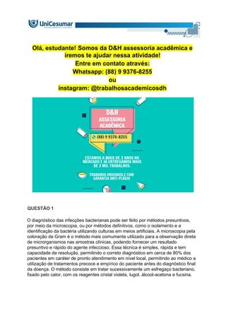 Olá, estudante! Somos da D&H assessoria acadêmica e
iremos te ajudar nessa atividade!
Entre em contato através:
Whatsapp: (88) 9 9376-8255
ou
instagram: @trabalhosacademicosdh
QUESTÃO 1
O diagnóstico das infecções bacterianas pode ser feito por métodos presuntivos,
por meio da microscopia, ou por métodos definitivos, como o isolamento e a
identificação da bactéria utilizando culturas em meios artificiais. A microscopia pela
coloração de Gram é o método mais comumente utilizado para a observação direta
de microrganismos nas amostras clínicas, podendo fornecer um resultado
presuntivo e rápido do agente infeccioso. Essa técnica é simples, rápida e tem
capacidade de resolução, permitindo o correto diagnóstico em cerca de 80% dos
pacientes em caráter de pronto atendimento em nível local, permitindo ao médico a
utilização de tratamentos precoce e empírico do paciente antes do diagnóstico final
da doença. O método consiste em tratar sucessivamente um esfregaço bacteriano,
fixado pelo calor, com os reagentes cristal violeta, lugol, álcool-acetona e fucsina.
 