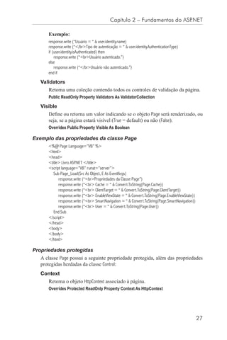 Capítulo 2 – Fundamentos do ASP.NET

      Exemplo:
      response.write (“Usuário = “ & user.identity.name)
      response.write (“</br>Tipo de autenticação = “ & user.identity.AuthenticationType)
      if (user.identity.isAuthenticated) then
          response.write (“<br>Usuário autenticado.”)
      else
          response.write (“</br>Usuário não autenticado.”)
      end if

   Validators
      Retorna uma coleção contendo todos os controles de validação da página.
      Public ReadOnly Property Validators As ValidatorCollection

   Visible
      Deﬁne ou retorna um valor indicando se o objeto Page será renderizado, ou
      seja, se a página estará visível (True = default) ou não (False).
      Overrides Public Property Visible As Boolean

Exemplo das propriedades da classe Page
      <%@ Page Language=”VB” %>
      <html>
      <head>
      <title> Livro ASP.NET </title>
      <script language=”VB” runat=”server”>
         Sub Page_Load(Src As Object, E As EventArgs)
            response.write (“<br>Propriedades da Classe Page”)
            response.write (“<br> Cache = “ & Convert.ToString(Page.Cache))
            response.write (“<br> ClientTarget = “ & Convert.ToString(Page.ClientTarget))
            response.write (“<br> EnableViewState = “ & Convert.ToString(Page.EnableViewState))
            response.write (“<br> SmartNavigation = “ & Convert.ToString(Page.SmartNavigation))
            response.write (“<br> User = “ & Convert.ToString(Page.User))
         End Sub
      </script>
      </head>
      <body>
      </body>
      </html>

Propriedades protegidas
   A classe Page possui a seguinte propriedade protegida, além das propriedades
   protegidas herdadas da classe Control:
   Context
      Retorna o objeto HttpContext associado à página.
      Overrides Protected ReadOnly Property Context As HttpContext




                                                                                                  27
 