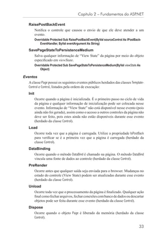 Capítulo 2 – Fundamentos do ASP.NET

  RaisePostBackEvent
         Notiﬁca o controle que causou o envio de que ele deve atender a um
         evento.
         Overridable Protected Sub RaisePostBackEvent(ByVal sourceControl As IPostBack-
             EventHandler, ByVal eventArgument As String)

  SavePageStateToPersistenceMedium
         Salva qualquer informação de “View State” da página por meio do objeto
         especiﬁcado em viewState.
         Overridable Protected Sub SavePageStateToPersistenceMedium(ByVal viewState As
             Object)

Eventos
  A classe Page possui os seguintes eventos públicos herdados das classes Template-
  Control e Control, listados pela ordem de execução:
  Init
         Ocorre quando a página é inicializada. É o primeiro passo no ciclo de vida
         da página e qualquer informação de inicialização pode ser colocada nesse
         evento. Informação de “View State” não está disponível nesse evento (pois
         ainda não foi gerada), assim como o acesso a outros controles da página não
         deve ser feito, pois estes ainda não estão disponíveis durante esse evento
         (herdado da classe Control).
  Load
         Ocorre toda vez que a página é carregada. Utilize a propriedade IsPostBack
         para veriﬁcar se é a primeira vez que a página é carregada (herdado da
         classe Control).
  DataBinding
         Ocorre quando o método DataBind é chamado na página. O método DataBind
         vincula uma fonte de dados ao controle (herdado da classe Control).
  PreRender
         Ocorre antes que qualquer saída seja enviada para o browser. Mudanças no
         estado do controle (View State) podem ser atualizadas durante esse evento
         (herdado da classe Control).
  Unload
         Ocorre toda vez que o processamento da página é ﬁnalizado. Qualquer ação
         ﬁnal como fechar arquivos, fechar conexões com banco de dados ou descartar
         objetos pode ser feita durante esse evento (herdado da classe Control).
  Dispose
         Ocorre quando o objeto Page é liberado da memória (herdado da classe
         Control).

                                                                                     33
 