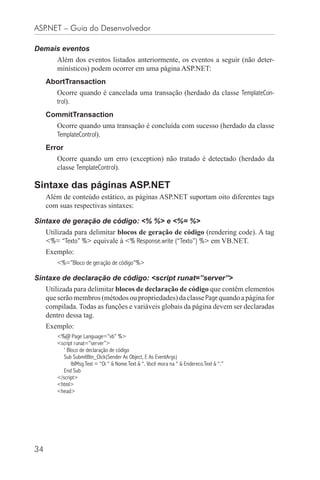 ASP.NET – Guia do Desenvolvedor

Demais eventos
        Além dos eventos listados anteriormente, os eventos a seguir (não deter-
        minísticos) podem ocorrer em uma página ASP.NET:
     AbortTransaction
        Ocorre quando é cancelada uma transação (herdado da classe TemplateCon-
        trol).
     CommitTransaction
        Ocorre quando uma transação é concluída com sucesso (herdado da classe
        TemplateControl).
     Error
        Ocorre quando um erro (exception) não tratado é detectado (herdado da
        classe TemplateControl).

Sintaxe das páginas ASP.NET
     Além de conteúdo estático, as páginas ASP.NET suportam oito diferentes tags
     com suas respectivas sintaxes:

Sintaxe de geração de código: <% %> e <%= %>
     Utilizada para delimitar blocos de geração de código (rendering code). A tag
     <%= “Texto” %> equivale à <% Response.write (“Texto”) %> em VB.NET.
     Exemplo:
        <%=”Bloco de geração de código”%>

Sintaxe de declaração de código: <script runat=”server”>
     Utilizada para delimitar blocos de declaração de código que contêm elementos
     que serão membros (métodos ou propriedades) da classe Page quando a página for
     compilada. Todas as funções e variáveis globais da página devem ser declaradas
     dentro dessa tag.
     Exemplo:
        <%@ Page Language=”vb” %>
        <script runat=”server”>
           ‘ Bloco de declaração de código
           Sub SubmitBtn_Click(Sender As Object, E As EventArgs)
               lblMsg.Text = “Oi “ & Nome.Text & “. Você mora na “ & Endereco.Text & “.”
           End Sub
        </script>
        <html>
        <head>




34
 