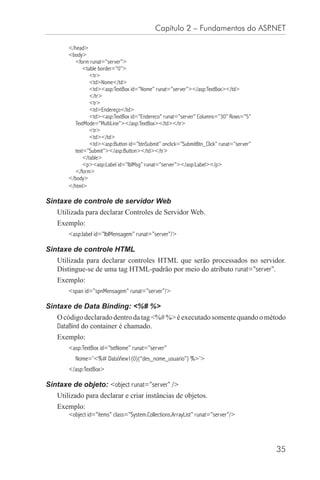 Capítulo 2 – Fundamentos do ASP.NET

       </head>
       <body>
         <form runat=”server”>
             <table border=”0”>
                <tr>
                <td>Nome</td>
                <td><asp:TextBox id=”Nome” runat=”server”></asp:TextBox></td>
                </tr>
                <tr>
                <td>Endereço</td>
                <td><asp:TextBox id=”Endereco” runat=”server” Columns=”30” Rows=”5”
         TextMode=”MultiLine”></asp:TextBox></td></tr>
                <tr>
                <td></td>
                <td><asp:Button id=”btnSubmit” onclick=”SubmitBtn_Click” runat=”server”
         text=”Submit”></asp:Button></td></tr>
             </table>
             <p><asp:Label id=”lblMsg” runat=”server”></asp:Label></p>
         </form>
       </body>
       </html>

Sintaxe de controle de servidor Web
   Utilizada para declarar Controles de Servidor Web.
   Exemplo:
       <asp:label id=”lblMensagem” runat=”server”/>

Sintaxe de controle HTML
   Utilizada para declarar controles HTML que serão processados no servidor.
   Distingue-se de uma tag HTML-padrão por meio do atributo runat=”server”.
   Exemplo:
       <span id=”spnMensagem” runat=”server”/>

Sintaxe de Data Binding: <%# %>
   O código declarado dentro da tag <%# %> é executado somente quando o método
   DataBind do container é chamado.
   Exemplo:
       <asp:TextBox id=”txtNome” runat=”server”
          Nome=’<%# DataView1(0)(“des_nome_usuario”) %>’>
       </asp:TextBox>

Sintaxe de objeto: <object runat=”server” />
   Utilizado para declarar e criar instâncias de objetos.
   Exemplo:
       <object id=”items” class=”System.Collections.ArrayList” runat=”server”/>




                                                                                          35
 