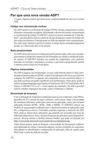 ASP.NET – Guia do Desenvolvedor

Por que uma nova versão ASP?
     A seguir, algumas razões que motivaram a implementação de uma nova versão
     ASP.

Código com estruturação confusa
     No ASP é possível a utilização de códigos HTML, Script, componentes e outros
     elementos misturados na página, diﬁcultando o desenvolvimento, a manutenção
     e a reutilização de código. O ASP.NET oferece o recurso chamado de “Code Be-
     hind”, que possibilita colocar a parte de design da página e a parte de código em
     dois arquivos distintos. O design pode ser feito em paralelo com a programação.
     Por outro lado, também é possível colocar o código dentro da própria página de
     design, se o desenvolvedor assim desejar.

Baixa produtividade
     No ASP é necessário escrever código para praticamente tudo, como, por exemplo,
     para manter o estado dos campos de um formulário ou validar a entrada de dados
     do usuário. O ASP.NET introduz um modelo de componente, com controles
     baseados no servidor e orientados a eventos, o que torna a programação similar
     à maneira como é feita no Visual Basic.

Páginas interpretadas
     No ASP as páginas são interpretadas, ou seja, cada linha do arquivo é lida, inter-
     pretada e transformada em HTML, o qual é enviado para o browser que solicitou
     a página. No ASP.NET as páginas são compiladas em um executável (DLL), o
     que pode acarretar um ganho signiﬁcativo de performance. Além disso, pode-se
     utilizar qualquer linguagem que suporte o Framework .NET. O Visual Studio.NET
     oferece o VB.NET, C# e o C++ como opções de instalação. No ASP é possível
     utilizar somente linguagens de script, como o VbScript e o JScript.

Diversidade de browsers
     Com a utilização de dispositivos diferentes para acesso à Internet, como PDAs,
     aparelhos de TV, console de jogos, celulares, entre outros, surge a necessidade
     de considerar diferentes saídas para uma mesma aplicação, como, por exemplo
     utilizando formato HTML, WML, XML e HDML. O ASP.NET oferece um
     modelo de programação uniﬁcado para o desenvolvimento de aplicações para
     PCs e dispositivos móveis. Utilizando controles especiais e extensões do ASP.
     NET, pode-se desenvolver aplicações que poderão ser acessadas por meio de
     diferentes dispositivos. Para o desenvolvimento de aplicações para dispositivos
     móveis, deve-se utilizar o Mobile Internet Toolkit, que pode ser baixado em
     http://www.msdn.microsoft.com/vstudio/device/mitdefault.asp.
     Além desses pontos, pode-se destacar a necessidade de ferramentas melhores
     para depuração de código e layout das páginas, recursos limitados de segurança,
     diﬁculdades na distribuição e conﬁguração da aplicação, falta de suporte para
     Web Farm e cache do lado do servidor.

18
 