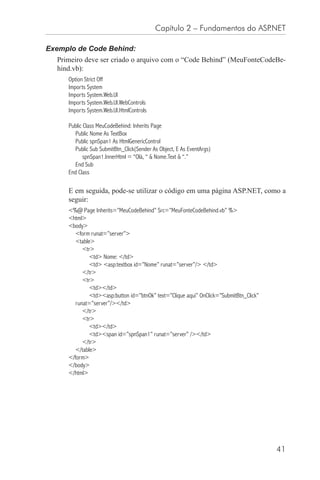 Capítulo 2 – Fundamentos do ASP.NET

Exemplo de Code Behind:
  Primeiro deve ser criado o arquivo com o “Code Behind” (MeuFonteCodeBe-
  hind.vb):
     Option Strict Off
     Imports System
     Imports System.Web.UI
     Imports System.Web.UI.WebControls
     Imports System.Web.UI.HtmlControls

     Public Class MeuCodeBehind: Inherits Page
       Public Nome As TextBox
       Public spnSpan1 As HtmlGenericControl
       Public Sub SubmitBtn_Click(Sender As Object, E As EventArgs)
            spnSpan1.InnerHtml = “Olá, “ & Nome.Text & “.”
       End Sub
     End Class

     E em seguida, pode-se utilizar o código em uma página ASP.NET, como a
     seguir:
     <%@ Page Inherits=”MeuCodeBehind” Src=”MeuFonteCodeBehind.vb” %>
     <html>
     <body>
        <form runat=”server”>
        <table>
           <tr>
              <td> Nome: </td>
              <td> <asp:textbox id=”Nome” runat=”server”/> </td>
           </tr>
           <tr>
              <td></td>
              <td><asp:button id=”btnOk” text=”Clique aqui” OnClick=”SubmitBtn_Click”
        runat=”server”/></td>
           </tr>
           <tr>
              <td></td>
              <td><span id=”spnSpan1” runat=”server” /></td>
           </tr>
        </table>
     </form>
     </body>
     </html>




                                                                                        41
 