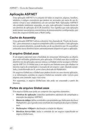 ASP.NET – Guia do Desenvolvedor

Aplicação ASP.NET
     Uma aplicação ASP.NET é o conjunto de todos os arquivos, páginas, handlers,
     módulos e códigos executáveis que podem ser acessados por meio de um di-
     retório virtual e seus subdiretórios em um servidor Web. Aplicações ASP.NET
     são entidades totalmente separadas, ou seja, cada aplicação é tratada dentro de
     um domínio de aplicação do CLR (runtime). Isso signiﬁca que cada aplicação
     pode manter suas próprias características de processamento e conﬁgurações, por
     meio dos arquivos Global.asax e Web.Conﬁg.

Cache de Assembly
     Uma aplicação ASP.NET utiliza o diretório bin chamado de “Cache de Assem-
     bly”, para armazenar os arquivos compilados (DLLs) utilizados. Cada aplicação
     tem seu próprio diretório, ou pode herdar um de seu diretório-pai. Os assemblies
     colocados nesse diretório ﬁcam automaticamente disponíveis para a aplicação.

O arquivo Global.asax
     É um arquivo opcional com a ﬁnalidade de armazenar informações ou objetos
     que serão utilizados globalmente pela aplicação. O Global.asax deve residir no
     diretório raiz da aplicação e possui sintaxe e utilidade similar ao arquivo Global.
     asp do ASP 3.0. O Global.asax é um arquivo em formato-texto que obedece às
     mesmas regras de compilação e execução de um arquivo .aspx. Quando compi-
     lado, é transformado em IL como classe derivada de HttpAplication.
     Os arquivos Global.asa e Global.asax podem existir em uma mesma aplicação,
     e as informações contidas no arquivo Global.asa somente serão visíveis para
     páginas com extensão .asp e vice-versa.
     Por segurança, o arquivo Global.asax não pode ser executado a partir do
     browser.

Partes do arquivo Global.asax
     Um arquivo Globa.asax pode ser composto dos seguintes elementos:
     •   Diretivas de aplicação: especiﬁca parâmetros opcionais de compilação e
         execução das páginas ASP.NET.
     •   Blocos de código: deﬁne os métodos e propriedades que farão parte da classe
         HttpApplication, que é gerada como resultado da compilação do arquivo Global.
         asax.
     •   Declarações <Object>: declaração e criação de objetos.
     •   Diretivas Server-Side: inclui o conteúdo de um arquivo especiﬁcado no
         arquivo Global.asax.




42
 