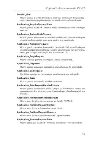 Capítulo 2 – Fundamentos do ASP.NET

Session_End
   Ocorre quando a sessão de usuário é encerrada por timeout de sessão (de-
   fault=20 minutos) ou pela execução do método Abandon (Session.Abandon).
Application_AcquireRequestState
   Ocorre quando o ASP.NET obtém o estado corrente associado à solicitação
   corrente.
Application_AuthenticateRequest
   Ocorre quando a identidade do usuário é estabelecida. Pode ser usado para
   executar qualquer código antes que o usuário seja autenticado.
Application_AuthorizeRequest
   Ocorre quando a autorização do usuário é veriﬁcada. Pode ser utilizado para
   executar qualquer código antes de o usuário ter autorização para um recurso,
   como, por exemplo, autorização para acesso a uma URL.
Application_BeginRequest
   Ocorre toda vez que uma solicitação é feita ao servidor Web.
Application_Disposed
   Ocorre quando a cadeia de execução de uma solicitação foi completada.
Application_EndRequest
   É o último evento a ser executado no atendimento a uma solicitação.
Application_Error
   Ocorre quando um erro não tratado é encontrado.
Application_PostRequestHandlerExecute
   Ocorre quando um handler ASP.NET (página ou Web Service) termina seu
   processamento. É o primeiro evento disponível após o handler concluir seu
   trabalho.
Application_PreRequestHandlerExecute
   Ocorre antes do início de execução de um handler ASP.NET.
Application_PreSendRequestContent
   Ocorre antes do envio de conteúdo para o cliente.
Application_PreSendRequestHeaders
   Ocorre antes do envio de cabeçalhos HTTP para o cliente.
Application_ReleaseRequestState
   Ocorre depois que o ASP.NET termina a execução de todos os handlers.




                                                                           45
 