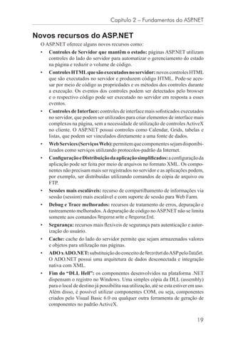 Capítulo 2 – Fundamentos do ASP.NET

Novos recursos do ASP.NET
  O ASP.NET oferece alguns novos recursos como:
 •   Controles de Servidor que mantêm o estado: páginas ASP.NET utilizam
     controles do lado do servidor para automatizar o gerenciamento do estado
     na página e reduzir o volume de código.
 •   Controles HTML que são executados no servidor: novos controles HTML
     que são executados no servidor e produzem código HTML. Pode-se aces-
     sar por meio de código as propriedades e os métodos dos controles durante
     a execução. Os eventos dos controles podem ser detectados pelo browser
     e o respectivo código pode ser executado no servidor em resposta a esses
     eventos.
 •   Controles de Interface: controles de interface mais soﬁsticados executados
     no servidor, que podem ser utilizados para criar elementos de interface mais
     complexos na página, sem a necessidade de utilização de controles ActiveX
     no cliente. O ASP.NET possui controles como Calendar, Grids, tabelas e
     listas, que podem ser vinculados diretamente a uma fonte de dados.
 •   Web Services (Serviços Web): permitem que componentes sejam disponibi-
     lizados como serviços utilizando protocolos-padrão da Internet.
 •   Conﬁguração e Distribuição da aplicação simpliﬁcados: a conﬁguração da
     aplicação pode ser feita por meio de arquivos no formato XML. Os compo-
     nentes não precisam mais ser registrados no servidor e as aplicações podem,
     por exemplo, ser distribuídas utilizando comandos de cópia de arquivo ou
     FTP.
 •   Sessões mais escaláveis: recurso de compartilhamento de informações via
     sessão (session) mais escalável e com suporte de sessão para Web Farm.
 •   Debug e Trace melhorados: recursos de tratamento de erros, depuração e
     rastreamento melhorados. A depuração de código no ASP.NET não se limita
     somente aos comandos Response.write e Response.End.
 •   Segurança: recursos mais ﬂexíveis de segurança para autenticação e autor-
     ização do usuário.
 •   Cache: cache do lado do servidor permite que sejam armazenados valores
     e objetos para utilização nas páginas.
 •   ADO x ADO.NET: substituição do conceito de Recordset do ASP pelo DataSet.
     O ADO.NET possui uma arquitetura de dados desconectada e integração
     nativa com XML.
 •   Fim do “DLL Hell”: os componentes desenvolvidos na plataforma .NET
     dispensam o registro no Windows. Uma simples cópia da DLL (assembly)
     para o local de destino já possibilita sua utilização, até se esta estiver em uso.
     Além disso, é possível utilizar componentes COM, ou seja, componentes
     criados pelo Visual Basic 6.0 ou qualquer outra ferramenta de geração de
     componentes no padrão ActiveX.


                                                                                   19
 