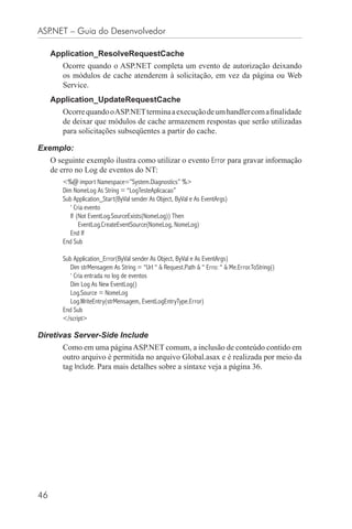 ASP.NET – Guia do Desenvolvedor

     Application_ResolveRequestCache
        Ocorre quando o ASP.NET completa um evento de autorização deixando
        os módulos de cache atenderem à solicitação, em vez da página ou Web
        Service.
     Application_UpdateRequestCache
        Ocorre quando o ASP.NET termina a execução de um handler com a ﬁnalidade
        de deixar que módulos de cache armazenem respostas que serão utilizadas
        para solicitações subseqüentes a partir do cache.

Exemplo:
     O seguinte exemplo ilustra como utilizar o evento Error para gravar informação
     de erro no Log de eventos do NT:
        <%@ import Namespace=”System.Diagnostics” %>
        Dim NomeLog As String = “LogTesteAplicacao”
        Sub Application_Start(ByVal sender As Object, ByVal e As EventArgs)
           ‘ Cria evento
           If (Not EventLog.SourceExists(NomeLog)) Then
               EventLog.CreateEventSource(NomeLog, NomeLog)
           End If
        End Sub

        Sub Application_Error(ByVal sender As Object, ByVal e As EventArgs)
           Dim strMensagem As String = “Url “ & Request.Path & “ Erro: “ & Me.Error.ToString()
           ‘ Cria entrada no log de eventos
           Dim Log As New EventLog()
           Log.Source = NomeLog
           Log.WriteEntry(strMensagem, EventLogEntryType.Error)
        End Sub
        </script>

Diretivas Server-Side Include
        Como em uma página ASP.NET comum, a inclusão de conteúdo contido em
        outro arquivo é permitida no arquivo Global.asax e é realizada por meio da
        tag Include. Para mais detalhes sobre a sintaxe veja a página 36.




46
 