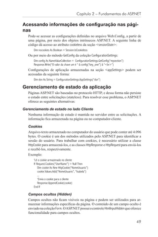 Capítulo 2 – Fundamentos do ASP.NET

Acessando informações de conﬁguração nas pági-
nas
   Pode-se acessar as conﬁgurações deﬁnidas no arquivo Web.Conﬁg, a partir de
   uma página, por meio dos objetos intrínsecos ASP.NET. A seguinte linha de
   código dá acesso ao atributo cookieless da seção <sessionState>:
       Dim nocookies As Boolean = Session.IsCookieless
   Ou por meio do método GetConfig da coleção ConfigurationSettings:
       Dim config As NameValueCollection = ConfigurationSettings.GetConfig(“mysection”)
       Response.Write(“O valor da chave um é “ & config(“key_one”) & “<br>”)
   Conﬁgurações de aplicação armazenadas na seção <appSettings> podem ser
   acessadas da seguinte forma:
       Dim dsn As String = ConfigurationSettings.AppSettings(“dsn”)

Gerenciamento de estado da aplicação
   Páginas ASP.NET são baseadas no protocolo HTTP, e dessa forma não persiste
   o estado entre solicitações (stateless). Para resolver esse problema, o ASP.NET
   oferece as seguintes alternativas:

Gerenciamento de estado no lado Cliente
   Nenhuma informação de estado é mantida no servidor entre as solicitações. A
   informação ﬁca armazenada na página ou no computador-cliente.

   Cookies
   Arquivo-texto armazenado no computador do usuário que pode conter até 4.096
   bytes. O cookie é um dos métodos utilizados pelo ASP.NET para identiﬁcar a
   sessão do usuário. Para trabalhar com cookies, é necessário utilizar a classe
   HttpCookie para armazená-los, e as classes HttpResponse e HttpRequest para enviá-los
   e recebê-los, respectivamente.
   Exemplo:
       ‘Lê o cookie armazenado no cliente
       If Request.Cookies(“UserName”) = Null Then
           Dim cookie As New HttpCookie(“NomeUsuario”)
           cookie.Values.Add(“NomeUsuario”, “Isabela”)
           ...
           ‘Envia o cookie para o cliente
           Response.AppendCookie(cookie)
       End If

   Campos ocultos (Hidden)
   Campos ocultos não ﬁcam visíveis na página e podem ser utilizados para ar-
   mazenar informações especíﬁcas da página. O conteúdo de um campo oculto é
   enviado na coleção Form. O ASP.NET possui o controle HtmlInputHidden que oferece
   funcionalidade para campos ocultos.

                                                                                          49
 