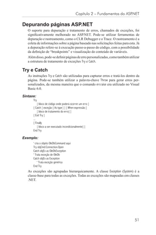 Capítulo 2 – Fundamentos do ASP.NET

Depurando páginas ASP.NET
   O suporte para depuração e tratamento de erros, chamados de exceções, foi
   signiﬁcativamente melhorado no ASP.NET. Pode-se utilizar ferramentas de
   depuração e rastreamento, como o CLR Debugger e o Trace. O rastreamento é a
   coleta de informações sobre a página baseado nas solicitações feitas para esta. Já
   a depuração refere-se à execução passo-a-passo do código, com a possibilidade
   da deﬁnição de “breakpoints” e visualização do conteúdo de variáveis.
   Além disso, pode-se deﬁnir páginas de erro personalizadas, como também utilizar
   a estrutura de tratamento de exceções Try e Catch.

Try e Catch
   As instruções Try e Catch são utilizadas para capturar erros e tratá-los dentro da
   página. Pode-se também utilizar a palavra-chave Throw para gerar erros per-
   sonalizados, da mesma maneira que o comando err.raise era utilizado no Visual
   Basic 6.0.

Sintaxe:
       Try
           [ bloco de código onde poderá ocorrer um erro ]
       [ Catch [ exceção [ As type ] ] [ When expressão ]
           [ bloco de tratamento do erro] ]
       [ Exit Try ]
       ...
       [ Finally
           [ bloco a ser executado incondicionalmente] ]
       End Try

Exemplo:
       ‘ cria o objeto OleDbCommand aqui
       Try objCmd.Connection.Open
       Catch objEx as OleDbException
       ‘ Trata exceção de OleDb
       Catch objEx as Exception
           ‘ Trata exceção genérica
       End Try
   As exceções são agrupadas hierarquicamente. A classe Exception (System) é a
   classe-base para todas as exceções. Todas as exceções são mapeadas em classes
   .NET.




                                                                                 51
 