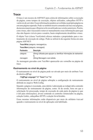 Capítulo 2 – Fundamentos do ASP.NET

Trace
   O trace é um recurso do ASP.NET para coleta de informações sobre a execução
   da página, como tempos de execução, objetos utilizados, cabeçalhos HTTP e
   variáveis do servidor. Essas informações podem ser exibidas na própria página ou
   em uma página separada. Pode-se também inserir comandos de trace nas páginas,
   da mesma maneira que o Response.write era utilizado nas versões anteriores. Porém,
   com o trace, não é necessário remover manualmente essas informações para que
   elas não ﬁquem visíveis para o usuário, basta simplesmente desabilitar o trace.
   O objeto Trace (classe TraceContext) oferece métodos e propriedades para o ras-
   treamento de execução de código. Pode-se utilizá-lo da seguinte forma em uma
   página ASP.NET:
       Trace.Write (categoria, mensagem) ou
       Trace.Warn (categoria, mensagem)
       Parâmetro        Descrição
       categoria        (String) Utilizada para agrupar ou identiﬁcar informações de rastreamen-
                        to.
       mensagem         (String) Mensagem a ser exibida.
   As mensagem gravadas com Trace.Warn aparecerão em vermelho na página de
   trace.

Rastreamento no nível de página
   O rastreamento no nível de página pode ser ativado por meio do atributo Trace
   da diretiva @Page:
       <%@Page Language=”Vb” Trace=”true” %>
   O rastreamento no nível de página sobrepõe a conﬁguração de rastreamento
   deﬁnida no arquivo Web.Conﬁg.
   Quando a página é executada, uma tabela é adicionada ao rodapé dela contendo
   informações de rastreamento da página, como: Id da sessão, hora em que a
   solicitação foi processada, tempo de execução de cada parte da página (o que
   é útil para otimizações), árvore contendo os controles instanciados na página,
   coleção Cookies, cabeçalhos HTTP e coleção ServerVariables.
   Essas mesmas informações estão disponíveis por meio do utilitário trace.axd
   quando o rastreamento no nível de aplicação está habilitado.




                                                                                            53
 