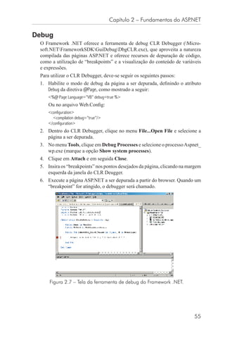 Capítulo 2 – Fundamentos do ASP.NET

Debug
 O Framework .NET oferece a ferramenta de debug CLR Debugger (Micro-
 soft.NETFrameworkSDKGuiDebugDbgCLR.exe), que aproveita a natureza
 compilada das páginas ASP.NET e oferece recursos de depuração de código,
 como a utilização de “breakpoints” e a visualização do conteúdo de variáveis
 e expressões.
 Para utilizar o CLR Debugger, deve-se seguir os seguintes passos:
 1. Habilite o modo de debug da página a ser depurada, deﬁnindo o atributo
    Debug da diretiva @Page, como mostrado a seguir:
    <%@ Page Language=”VB” debug=true %>
     Ou no arquivo Web.Conﬁg:
    <configuration>
      <compilation debug=”true”/>
    </configuration>
 2. Dentro do CLR Debugger, clique no menu File...Open File e selecione a
    página a ser depurada.
 3. No menu Tools, clique em Debug Processes e selecione o processo Aspnet_
    wp.exe (marque a opção Show system processes).
 4. Clique em Attach e em seguida Close.
 5. Insira os “breakpoints” nos pontos desejados da página, clicando na margem
    esquerda da janela do CLR Deugger.
 6. Execute a página ASP.NET a ser depurada a partir do browser. Quando um
    “breakpoint” for atingido, o debugger será chamado.




     Figura 2.7 – Tela da ferramenta de debug do Framework .NET.




                                                                          55
 