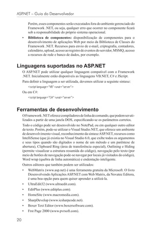ASP.NET – Guia do Desenvolvedor

         Porém, esses componentes serão executados fora do ambiente gerenciado do
         Framework .NET, ou seja, qualquer erro que ocorrer no componente ﬁcará
         sob a responsabilidade do próprio sistema operacional.
     •   Biblioteca de componentes: disponibilização de componentes para o
         desenvolvimento de aplicações Web por meio da Biblioteca de Classes do
         Framework .NET. Recursos para envio de e-mail, criptograﬁa, contadores,
         calendário, upload, acesso ao registro de eventos do servidor, MSMQ, acesso
         a recursos de rede e banco de dados, por exemplo.


Linguagens suportadas no ASP.NET
     O ASP.NET pode utilizar qualquer linguagem compatível com o Framework
     .NET. Inicialmente estão disponíveis as linguagens VB.NET, C# e JScript.
     Para deﬁnir a linguagem a ser utilizada, devemos utilizar a seguinte sintaxe:
         <script language=”VB” runat=”server”>
     Ou em C#:
         <script language=”C#” runat=”server”>



Ferramentas de desenvolvimento
     O Framework .NET oferece compiladores de linha de comando, que podem ser uti-
     lizados a partir de uma janela DOS, especiﬁcando-se os parâmetros corretos.
     Todo o código pode ser desenvolvido no NotePad, ou em qualquer outro editor
     de texto. Porém, pode-se utilizar o Visual Studio.NET, que oferece um ambiente
     de desenvolvimento visual, reconhecimento da sintaxe ASP.NET, recursos como
     IntelliSense (que já existia no Visual Studio 6.0, que exibe todos os argumentos
     e seus tipos quando são digitados o nome de um método e um parêntese de
     abertura), Clipboard Ring (área de transferência especial), Outlining e Hiding
     (permite visualizar a estrutura resumida do código), navegação pelo texto (por
     meio de botões de navegação pode-se navegar por locais já visitados do código),
     Word wrap (quebra de linha automática) e endentação inteligente.
     Outros editores que também podem ser utilizados:
     •   WebMatrix (www.asp.net) é uma ferramenta gratuita da Microsoft. O livro
         Desenvolvendo Aplicações ASP.NET com Web Matrix, da Novatec Editora,
         é uma boa opção para quem quiser aprender a utilizá-la.
     •   UltraEdit32 (www.ultraedit.com).
     •   EditPlus (www.editplus.com).
     •   HomeSite (www.macromedia.com).
     •   SharpDevelop (www.icsharpcode.net).
     •   Boxer Text Editor (www.boxersoftware.com).
     •   Frst Page 2000 (www.pvrsoft.com).

20
 