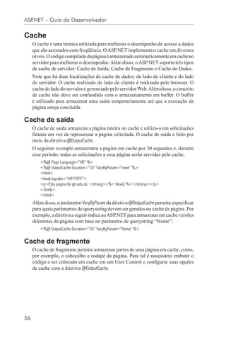 ASP.NET – Guia do Desenvolvedor

Cache
     O cache é uma técnica utilizada para melhorar o desempenho de acesso a dados
     que são acessados com freqüência. O ASP.NET implementa o cache em diversos
     níveis. O código compilado da página é armazenado automaticamente em cache no
     servidor para melhorar o desempenho. Além disso, o ASP.NET suporta três tipos
     de cache de servidor: Cache de Saída, Cache de Fragmento e Cache de Dados.
     Note que há duas localizações de cache de dados: do lado do cliente e do lado
     do servidor. O cache realizado do lado do cliente é realizado pelo browser. O
     cache do lado do servidor é gerenciado pelo servidor Web. Além disso, o conceito
     de cache não deve ser confundido com o armazenamento em buffer. O buffer
     é utilizado para armazenar uma saída temporariamente até que a execução da
     página esteja concluída.

Cache de saída
     O cache de saída armazena a página inteira no cache e utiliza-o em solicitações
     futuras em vez de reprocessar a página solicitada. O cache de saída é feito por
     meio da diretiva @OutputCache.
     O seguinte exemplo armazenará a página em cache por 30 segundos e, durante
     esse período, todas as solicitações a essa página serão servidas pelo cache.
         <%@ Page Language=”VB” %>
         <%@ OutputCache Duration=”30” VaryByParam=”none” %>
         <html>
         <body bgcolor=”#FFFFFF”>
         <p>Esta página foi gerada às: <strong><%= Now() %></strong></p>
         </body>
         </html>
     Além disso, o parâmetro VaryByParam da diretiva @OutputCache permite especiﬁcar
     para quais parâmetros de querystring devem ser gerados no cache da página. Por
     exemplo, a diretiva a seguir indica ao ASP.NET para armazenar em cache versões
     diferentes da página com base no parâmetro de querystring “Nome”:
         <%@ OutputCache Duration=”30” VaryByParam=”Nome” %>

Cache de fragmento
     O cache de fragmento permite armazenar partes de uma página em cache, como,
     por exemplo, o cabeçalho e rodapé da página. Para tal é necessário embutir o
     código a ser colocado em cache em um User Control e conﬁgurar suas opções
     de cache com a diretiva @OutputCache.




56
 