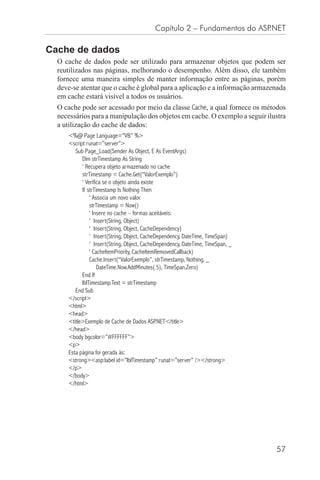 Capítulo 2 – Fundamentos do ASP.NET

Cache de dados
  O cache de dados pode ser utilizado para armazenar objetos que podem ser
  reutilizados nas páginas, melhorando o desempenho. Além disso, ele também
  fornece uma maneira simples de manter informação entre as páginas, porém
  deve-se atentar que o cache é global para a aplicação e a informação armazenada
  em cache estará visível a todos os usuários.
  O cache pode ser acessado por meio da classe Cache, a qual fornece os métodos
  necessários para a manipulação dos objetos em cache. O exemplo a seguir ilustra
  a utilização do cache de dados:
     <%@ Page Language=”VB” %>
     <script runat=”server”>
        Sub Page_Load(Sender As Object, E As EventArgs)
           Dim strTimestamp As String
           ‘ Recupera objeto armazenado no cache
           strTimestamp = Cache.Get(“ValorExemplo”)
           ‘ Verifica se o objeto ainda existe
           If strTimestamp Is Nothing Then
               ‘ Associa um novo valor
               strTimestamp = Now()
               ‘ Insere no cache – formas aceitáveis:
               ‘ Insert(String, Object)
               ‘ Insert(String, Object, CacheDependency)
               ‘ Insert(String, Object, CacheDependency, DateTime, TimeSpan)
               ‘ Insert(String, Object, CacheDependency, DateTime, TimeSpan, _
               ‘ CacheItemPriority, CacheItemRemovedCallback)
               Cache.Insert(“ValorExemplo”, strTimestamp, Nothing, _
                   DateTime.Now.AddMinutes(.5), TimeSpan.Zero)
           End If
           lblTimestamp.Text = strTimestamp
        End Sub
     </script>
     <html>
     <head>
     <title>Exemplo de Cache de Dados ASP.NET</title>
     </head>
     <body bgcolor=”#FFFFFF”>
     <p>
     Esta página foi gerada às:
     <strong><asp:label id=”lblTimestamp” runat=”server” /></strong>
     </p>
     </body>
     </html>




                                                                                 57
 