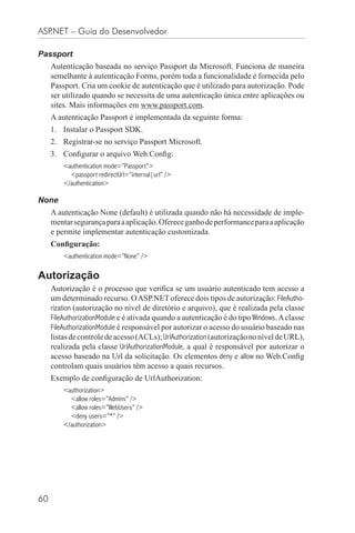 ASP.NET – Guia do Desenvolvedor

Passport
     Autenticação baseada no serviço Passport da Microsoft. Funciona de maneira
     semelhante à autenticação Forms, porém toda a funcionalidade é fornecida pelo
     Passport. Cria um cookie de autenticação que é utilizado para autorização. Pode
     ser utilizado quando se necessita de uma autenticação única entre aplicações ou
     sites. Mais informações em www.passport.com.
     A autenticação Passport é implementada da seguinte forma:
     1. Instalar o Passport SDK.
     2. Registrar-se no serviço Passport Microsoft.
     3. Conﬁgurar o arquivo Web.Conﬁg:
         <authentication mode=”Passport”>
           <passport redirectUrl=”internal|url” />
         </authentication>

None
     A autenticação None (default) é utilizada quando não há necessidade de imple-
     mentar segurança para a aplicação. Oferece ganho de performance para a aplicação
     e permite implementar autenticação customizada.
     Conﬁguração:
         <authentication mode=”None” />

Autorização
     Autorização é o processo que veriﬁca se um usuário autenticado tem acesso a
     um determinado recurso. O ASP.NET oferece dois tipos de autorização: FileAutho-
     rization (autorização no nível de diretório e arquivo), que é realizada pela classe
     FileAuthorizationModule e é ativada quando a autenticação é do tipo Windows. A classe
     FileAuthorizationModule é responsável por autorizar o acesso do usuário baseado nas
     listas de controle de acesso (ACLs); UrlAuthorization (autorização no nível de URL),
     realizada pela classe UrlAuthorizationModule, a qual é responsável por autorizar o
     acesso baseado na Url da solicitação. Os elementos deny e allow no Web.Conﬁg
     controlam quais usuários têm acesso a quais recursos.
     Exemplo de conﬁguração de UrlAuthorization:
         <authorization>
           <allow roles=”Admins” />
           <allow roles=”WebUsers” />
           <deny users=”*” />
         </authorization>




60
 