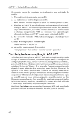 ASP.NET – Guia do Desenvolvedor

     Os seguintes passos são executados no atendimento a uma solicitação do
     usuário:
     1. Um usuário solicita uma página .aspx ao IIS.
     2. As credenciais do usuário são passadas ao IIS.
     3. O IIS autentica o usuário e repassa o “token” de autenticação ao ASP.NET.
     4. Com base no “token” de autenticação e nas conﬁgurações da aplicação (web.
        conﬁg), o ASP.NET decide se deve personiﬁcar um usuário. Se a personiﬁ-
        cação estiver habilitada, o ASP.NET assume a identidade do usuário que fez
        a solicitação e as permissões NTFS são veriﬁcadas. Caso a personiﬁcação
        não esteja habilitada, o ASP.NET executa-a com a identidade do IIS.
     5. Se o acesso for permitido, o ASP.NET retorna à página solicitada por meio
        do IIS.
     Exemplo de conﬁguração de personiﬁcação:
         <identity impersonate = “false|true” />
     ou (personiﬁca para um usuário determinado):
         <idenity impersonate = “true” userName = “username” password = “password” />


Distribuição de uma aplicação ASP.NET
     A distribuição de uma aplicação ASP.NET pode ser feita simplesmente por meio
     da cópia da estrutura de diretórios, contendo as páginas ASP.NET, os arquivos de
     conﬁguração (Web.Conﬁg), o arquivo Global.asax e componentes (assemblies),
     para o local de destino. Não é necessário registrar um assembly, ou seja, nenhuma
     entrada no Registry do Windows deve ser criada. Para que um assembly esteja
     disponível para a aplicação, deve ser copiado para o diretório bin na raiz da
     aplicação. Além disso, é possível fazer a cópia de um assembly sobre um as-
     sembly existente em uma aplicação em execução, mesmo que o próprio assembly
     esteja em uso. O Framework .NET possui um mecanismo que mantém uma cópia
     do assembly que está sendo utilizado, enquanto o assembly original não ﬁca
     bloqueado para atualizações. Se o assembly for atualizado, novas solicitações
     farão uso do assembly atualizado, e as solicitações em execução ainda utilizarão
     a versão antiga do assembly, até que estas sejam concluídas.
     O utilitário GacUtil.exe, que acompanha o Framework .NET, pode ser utilizado
     para listar, adicionar ou remover assemblies do cache global de assembly.




62
 