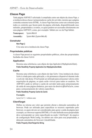 ASP.NET – Guia do Desenvolvedor

Classe Page
     Toda página ASP.NET solicitada é compilada como um objeto da classe Page, e
     a instância dessa classe é armazenada no cache do servidor, mesmo que a página
     contenha somente texto HTML. A classe Page funciona como um container para
     todos os controles que fazem parte da página solicitada, disponibilizando seus
     métodos, propriedades e eventos, os quais podem ser acessados diretamente em
     uma página ASP.NET, como, por exemplo: Validate em vez de Page.Validate.
     Namespace:        System.Web.UI
     Assembly:         System.Web (System.Web.dll)

Construtor
        New Page ()
        Cria uma nova instância da classe Page.

Propriedades públicas
     A classe Page possui as seguintes propriedades públicas, além das propriedades
     herdadas da classe Control.
     Application
        Retorna uma referência a um objeto do tipo Application (HttpApplicationState).
        Public ReadOnly Property Application As HttpApplicationState

     Cache
        Retorna uma referência a um objeto do tipo Cache. Uma instância da classe
        Cache é criada para cada aplicação, e ela permanece disponível durante todo
        o ciclo de vida desta. O Cache pode ser utilizado para armazenar valores entre
        requisições de páginas, os quais serão visíveis para todos os usuários. No
        ASP.NET, pode-se utilizar o cache do servidor tanto para armazenamento
        da saída de uma página dinâmica, por meio da diretiva @OutPutCache, como
        para o armazenamento de valores especíﬁcos.
        Public ReadOnly Property Cache As Cache
        Exemplo:
        Cache(“txt1”) = txtName.value

     ClientTarget
        Deﬁne ou retorna um valor que permite alterar a detecção automática de
        browser. Pode ser utilizado para especiﬁcar os recursos suportados pelo
        browser, os quais devem ser considerados para gerar a saída da página (por
        exemplo, se o browser suporta DHTML). O valor deﬁnido nessa propriedade
        deve corresponder ao valor especiﬁcado na seção <clientTarget> do arquivo
        de conﬁguração Web.Conﬁg. Ao deﬁnir um valor para essa propriedade, a
        detecção automática de browser é desabilitada.
        Public Property ClientTarget As String


24
 