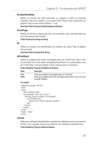 Capítulo 2 – Fundamentos do ASP.NET

EnableViewState
     Deﬁne ou retorna um valor indicando se a página (e todos os controles
     contidos nela) deve manter o seu estado (View State) entre requisições da
     página (True) ou não (False) (default = True).
     Overrides Public Property EnableViewState As Boolean

ErrorPage
     Deﬁne ou retorna a página que deve ser carregada, caso seja detectado um
     erro (Exception) não tratado.
     Public Property ErrorPage As String

ID
     Deﬁne ou retorna um identiﬁcador da instância da classe Page da página
     em execução.
     Overrides Public Property ID As String

IsPostBack
     Indica se a página está sendo recarregada após um “round-trip” (ida e volta
     ao servidor) ou se está sendo carregada pela primeira vez, permitindo o uso
     do evento Page_Load para deﬁnir valores iniciais para os controles.
     Public ReadOnly Property IsPostBack As Boolean
     Valor               Descrição
     True                Indica que a página foi carregada após um “round-trip”.
     False               Indica que a página está sendo carregada pela primeira vez ou por meio
                         do botão “Refresh ”.
     Exemplo:
     <%@ Page Language=”VB” %>
     <html>
     <head>
       <title>IsPostBack</title>
       <script language=”VB” runat=”server”>
          Sub Page_Load(Src As Object, E As EventArgs)
             if not isPostBack then
                 response.write (“Primeira execução da página”)
             end if
          End Sub
       </script>
     </head>
     <body> </body>
     </html>

IsValid
     Indica se a validação efetuada pelos controles de validação ocorreu com sucesso
     (True). Caso a página não possua controles de validação, retornará True.
     Public ReadOnly Property IsValid As Boolean



                                                                                           25
 