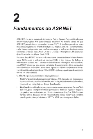 2
Fundamentos do ASP.NET

 ASP.NET é a nova versão da tecnologia Active Server Pages utilizada para
 desenvolver páginas Web com conteúdo dinâmico. Ao mesmo tempo em que
 ASP.NET possui sintaxe compatível com o ASP 3.0, também possui um novo
 modelo de programação orientado a objeto. As páginas ASP.NET são compiladas,
 e não interpretadas como nas versões anteriores, e podem ser implementadas
 utilizando-se Visual Basic.NET, C# (lê-se C Sharp) e JScript.NET. Os exemplos
 deste livro estão em Visual Basic.NET.
 Por meio do ASP.NET pode-se utilizar todos os recursos disponíveis no Frame-
 work .NET, como o ambiente de runtime CLR, o tipo comum de dados e a
 biblioteca de classes .NET. Em vez de se limitar aos seis objetos ASP clássicos,
 o ASP.NET dispõe de uma ampla variedade de componentes úteis que podem
 ser utilizados ou estendidos. Além disso, é possível utilizar componentes desen-
 volvidos utilizando a tecnologia COM/COM+, embora aspectos de desempenho
 devam ser considerados.
 O ASP.NET possui dois modelos de programação:
 •   Web Forms: utilizado para construir páginas Web baseadas em formulários.
     Pode-se utilizar controles de Servidor para a criação de elementos de interface,
     programá-los e reutilizá-los dentro da aplicação.
 •   Web Services: utilizado para acessar componentes remotamente. Ao usar Web
     Services, pode-se expor interfaces para acessar dados ou regras de negócio,
     que podem ser manipulados por clientes ou outras aplicações. Web Services
     permite a troca de dados em um cenário cliente-cliente ou servidor-servidor,
     usando protocolos-padrão como HTTP e XML para transportar dados.




                                                                                 17
 