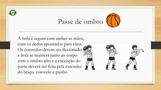 Passe de ombro 
A bola é segura com ambas as mãos, 
com os dedos apontados para cima. 
Os cotovelos devem ser flexionados, 
a bola se manterá junto ao corpo 
com o ombro alto e a execução do 
passe deverá ser feita pela extensão 
do braço, cotovelo e punho 
 