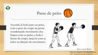 Passe de peito 
Trazendo já bola junto ao peito, 
com o peso do corpo na perna 
coordenando movimento dos 
braços com os pulso, a bola à 
frente do corpo, lançá-la com as 
mãos na direção do movimento 
Para a escola: Rebuá 
Slide by: Danilo Costa (DaniloCotaa) 
http://www.facebook.com/oficialdaniloo 
