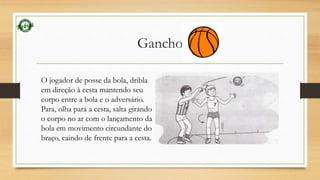 Gancho 
O jogador de posse da bola, dribla 
em direção à cesta mantendo seu 
corpo entre a bola e o adversário. 
Para, olha para a cesta, salta girando 
o corpo no ar com o lançamento da 
bola em movimento circundante do 
braço, caindo de frente para a cesta. 
 