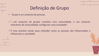 • Grupo é um conjunto de pessoas.
• “...um conjunto de grupos constitui uma comunidade, e um conjunto
interativos de comunidades configuram uma sociedade”.
• É uma amostra social, para entender como as pessoas são influenciadas e
influenciam a sociedade.
Definição de Grupo
 