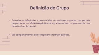• Entender as influências e necessidades de pertencer a grupos, nos permite
proporcionar um efeito terapêutico com grande sucesso no processo de cura
do adoecimento mental.
• São comportamentos que se repetem e formam padrões.
Definição de Grupo
 