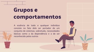 Grupos e
comportamentos
A essência de todo e qualquer indivíduo
consiste no fato dele ser portador de um
conjunto de sistemas; sobretudo, necessidades
básicas como a da dependência e a de ser
reconhecido pelos outros
 