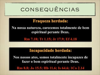 consequências
Fraqueza herdada:
Na nossa natureza, carecemos totalmente de bem
espiritual perante Deus.
Rm 7.18; Tt 1.15; Jr 17.9; Ef 4.18

Incapacidade herdada:
Nos nossos atos, somos totalmente incapazes de
fazer o bem espiritual perante Deus.
Rm 8.8; Jo 15.5; Hb 11.6; Is 64.6; 1Co 2.14

 