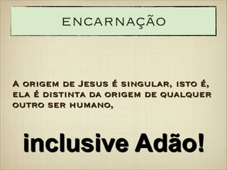 encarnação

A origem de Jesus é singular, isto é,
ela é distinta da origem de qualquer
outro ser humano,

inclusive Adão!

 
