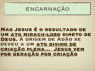 encarnação
Mas Jesus é o resultado de
um ato miracu-loso direto de
Deus. A origem de Adão se
deveu a um ato divino de
criação plena... Jesus vem
por geração por criação

 