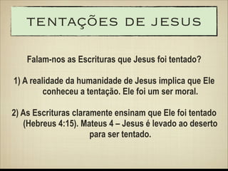tentações de jesus
Falam-nos as Escrituras que Jesus foi tentado?
 
1) A realidade da humanidade de Jesus implica que Ele
conheceu a tentação. Ele foi um ser moral.
!

2) As Escrituras claramente ensinam que Ele foi tentado
(Hebreus 4:15). Mateus 4 – Jesus é levado ao deserto
para ser tentado.

 
