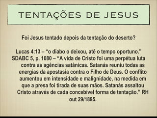 tentações de jesus
Foi Jesus tentado depois da tentação do deserto?
!

Lucas 4:13 – “o diabo o deixou, até o tempo oportuno.”
SDABC 5, p. 1080 – “A vida de Cristo foi uma perpétua luta
contra as agências satânicas. Satanás reuniu todas as
energias da apostasia contra o Filho de Deus. O conflito
aumentou em intensidade e malignidade, na medida em
que a presa foi tirada de suas mãos. Satanás assaltou
Cristo através de cada concebível forma de tentação.” RH
out 29/1895.

 