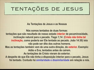 tentações de jesus
As Tentações de Jesus e as Nossas
!

Nós somos tentados de duas formas:
tentações que são resultado de nosso estado interior de pecaminosidade,
inclinação natural para o pecado. Tiago 1;14 (Cristo não tinha tal
inclinação, como poderia ser Ele tentado ao pecado. João 14:30) isto
não pode ser dito dos outros homens.
Mas as tentações também vem de uma outra direção, do exterior. Exemplo:
Adão e Eva, tentados antes de caírem.
As tentações de Cristo vieram do exterior.
A despeito de que Ele não tinha a disposição interior para o pecado, Jesus
foi tentado. Contudo há similaridade e dissimilaridade em relação a nós.

 